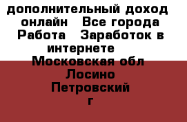 дополнительный доход  онлайн - Все города Работа » Заработок в интернете   . Московская обл.,Лосино-Петровский г.